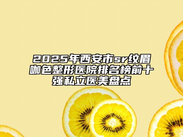 2025年西安市sr纹眉咖色整形医院排名榜前十强私立医美盘点
