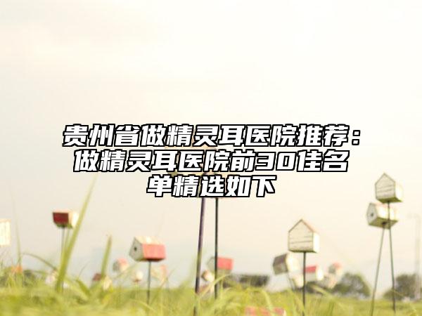 贵州省做精灵耳医院推荐：做精灵耳医院前30佳名单精选如下