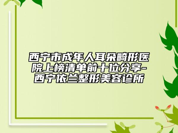 西宁市成年人耳朵畸形医院上榜清单前十位分享-西宁依兰整形美容诊所