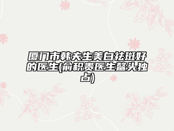 厦门市韩夫生美白祛斑好的医生(俞积贵医生鳌头独占)