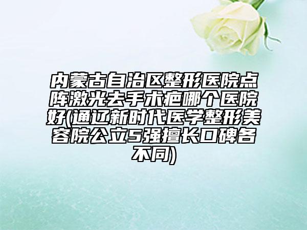 内蒙古自治区整形医院点阵激光去手术疤哪个医院好(通辽新时代医学整形美容院公立5强擅长口碑各不同)