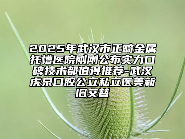 2025年武汉市正畸金属托槽医院刚刚公布实力口碑技术都值得推荐-武汉虎泉口腔公立私立医美新旧交替