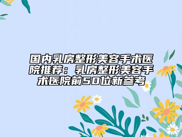 国内乳房整形美容手术医院推荐：乳房整形美容手术医院前50位新参考