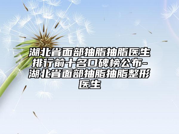 湖北省面部抽脂抽脂医生排行前十名口碑榜公布-湖北省面部抽脂抽脂整形医生