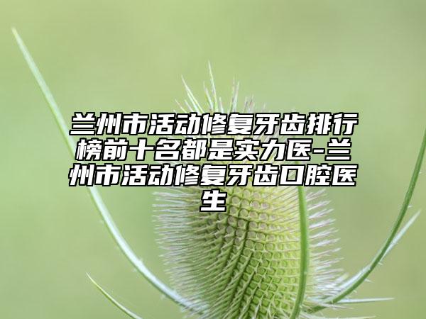 兰州市活动修复牙齿排行榜前十名都是实力医-兰州市活动修复牙齿口腔医生