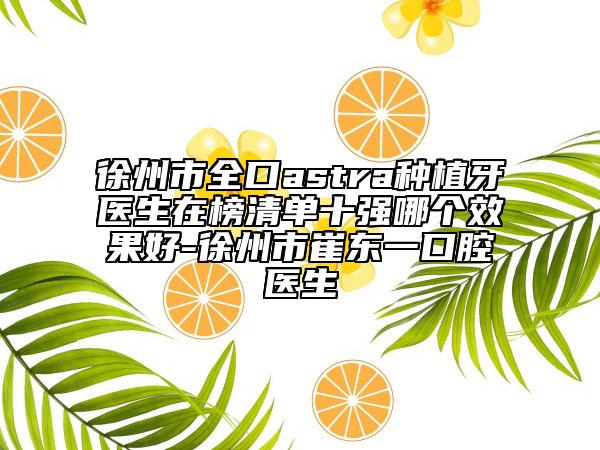徐州市全口astra种植牙医生在榜清单十强哪个效果好-徐州市崔东一口腔医生