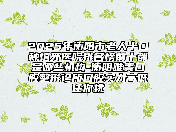 2025年衡阳市老人半口种植牙医院排名榜前十都是哪些机构-衡阳唯美口腔整形诊所口腔实力高低任你挑