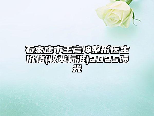 石家庄市王彦坤整形医生价格(收费标准)2025曝光