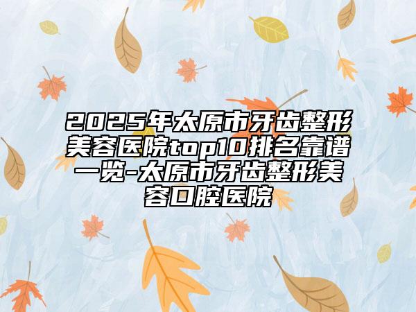 2025年太原市牙齿整形美容医院top10排名靠谱一览-太原市牙齿整形美容口腔医院