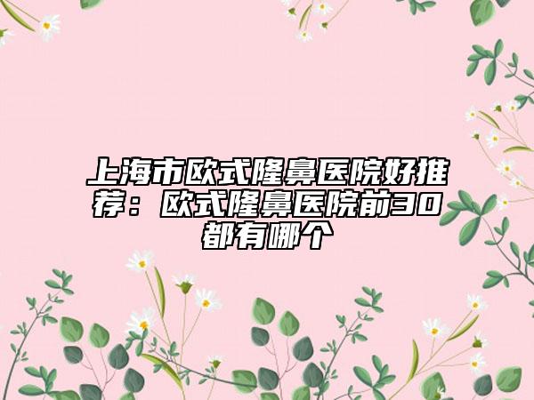 上海市欧式隆鼻医院好推荐：欧式隆鼻医院前30都有哪个