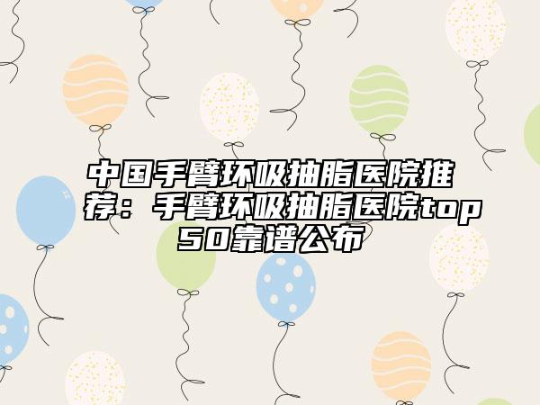 中国手臂环吸抽脂医院推荐：手臂环吸抽脂医院top50靠谱公布