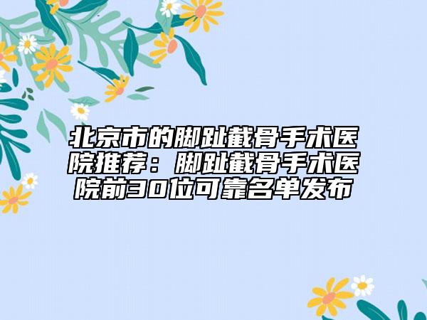 北京市的脚趾截骨手术医院推荐：脚趾截骨手术医院前30位可靠名单发布