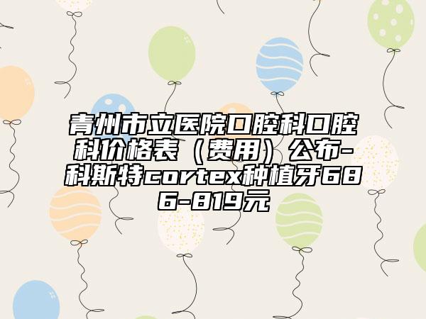 青州市立医院口腔科口腔科价格表（费用）公布-科斯特cortex种植牙686-819元