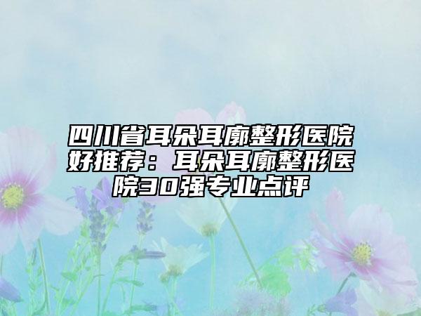 四川省耳朵耳廓整形医院好推荐：耳朵耳廓整形医院30强专业点评