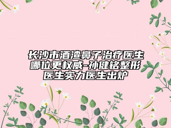 长沙市酒渣鼻子治疗医生哪位更权威-孙健铭整形医生实力医生出炉