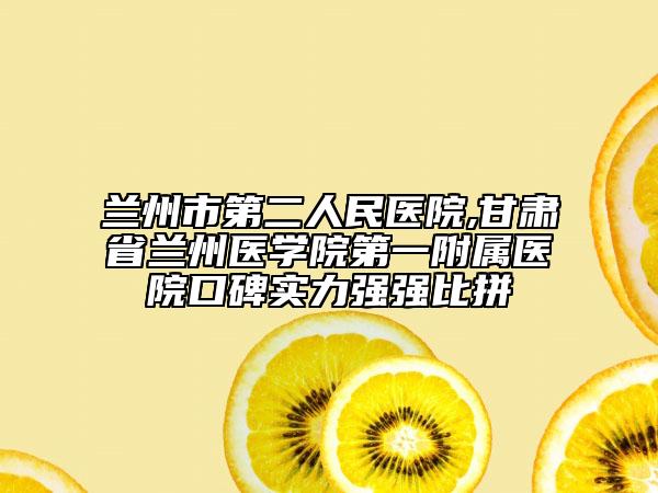 兰州市第二人民医院,甘肃省兰州医学院第一附属医院口碑实力强强比拼