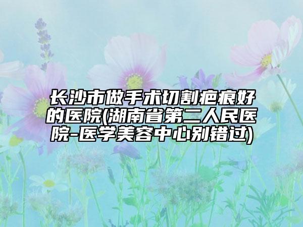 长沙市做手术切割疤痕好的医院(湖南省第二人民医院-医学美容中心别错过)