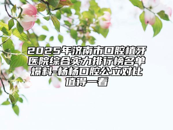2025年济南市口腔植牙医院综合实力排行榜名单爆料-杨杨口腔公立对比值得一看