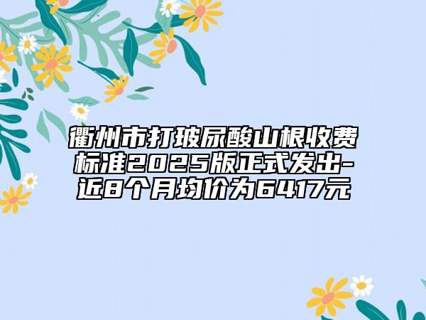 衢州市打玻尿酸山根收费标准2025版正式发出-近8个月均价为6417元