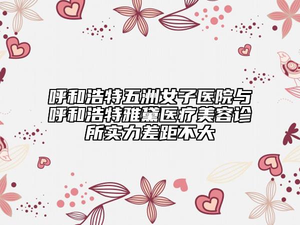 呼和浩特五洲女子医院与呼和浩特雅黛医疗美容诊所实力差距不大