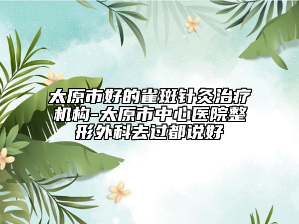 太原市好的雀斑针灸治疗机构-太原市中心医院整形外科去过都说好