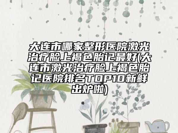 大连市哪家整形医院激光治疗脸上褐色胎记最好(大连市激光治疗脸上褐色胎记医院排名TOP10新鲜出炉啦)