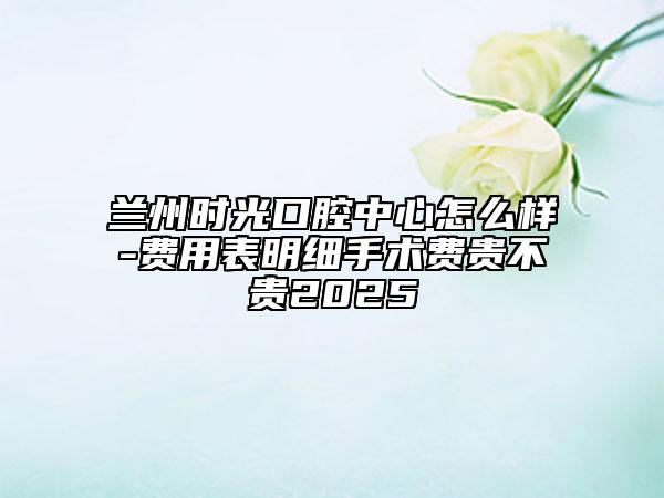 兰州时光口腔中心怎么样-费用表明细手术费贵不贵2025