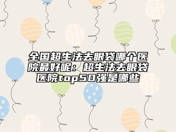 全国超生法去眼袋哪个医院最好呢：超生法去眼袋医院top50强是哪些