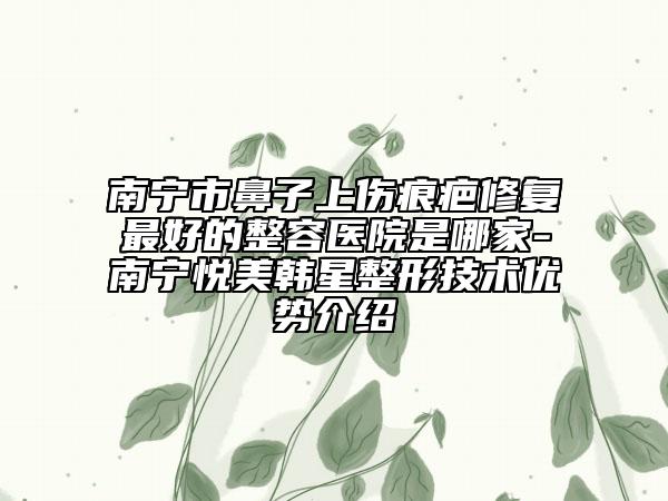 南宁市鼻子上伤痕疤修复最好的整容医院是哪家-南宁悦美韩星整形技术优势介绍