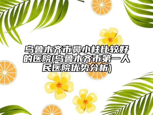 乌鲁木齐市鼻小柱比较好的医院(乌鲁木齐市第一人民医院优势分析)