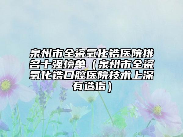 泉州市全瓷氧化锆医院排名十强榜单（泉州市全瓷氧化锆口腔医院技术上深有造诣）
