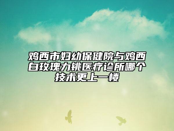 鸡西市妇幼保健院与鸡西白玫瑰力铫医疗诊所哪个技术更上一楼