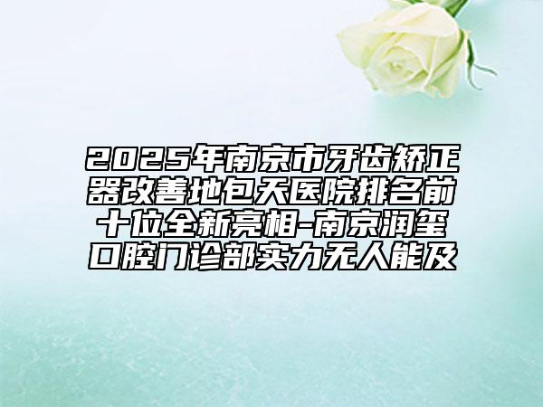 2025年南京市牙齿矫正器改善地包天医院排名前十位全新亮相-南京润玺口腔门诊部实力无人能及