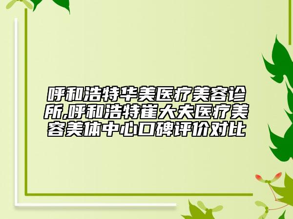 呼和浩特华美医疗美容诊所,呼和浩特崔大夫医疗美容美体中心口碑评价对比