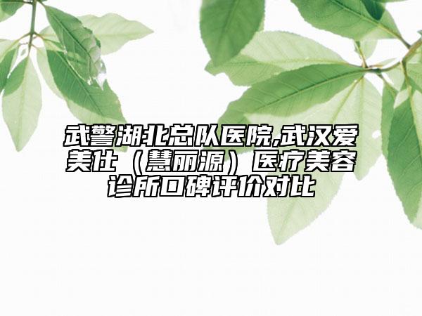 武警湖北总队医院,武汉爱美仕（慧丽源）医疗美容诊所口碑评价对比