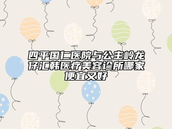 四平国仁医院与公主岭龙仔汇韩医疗美容诊所哪家便宜又好