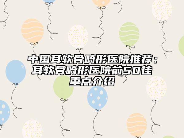 中国耳软骨畸形医院推荐：耳软骨畸形医院前50佳重点介绍