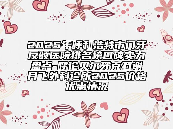 2025年呼和浩特市门牙反颌医院排名榜口碑实力盘点-呼伦贝尔牙克石谢月飞外科诊所2025价格优惠情况