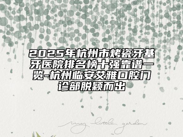 2025年杭州市烤瓷牙基牙医院排名榜十强靠谱一览-杭州临安艾雅口腔门诊部脱颖而出