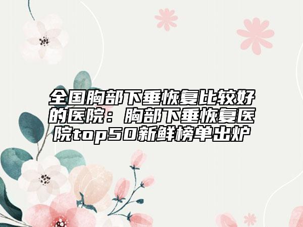 全国胸部下垂恢复比较好的医院：胸部下垂恢复医院top50新鲜榜单出炉