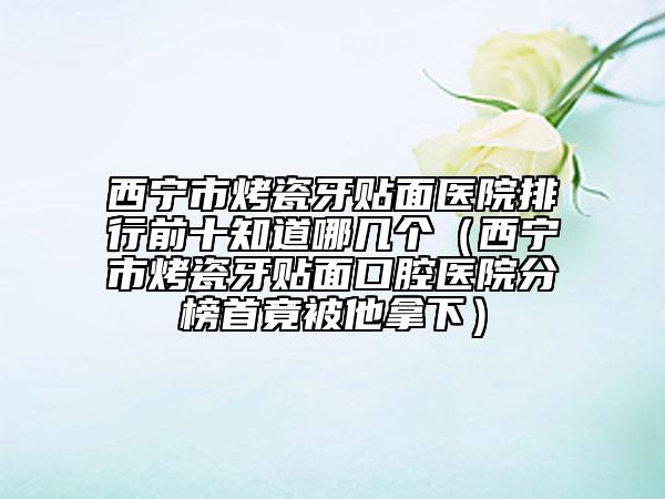 西宁市烤瓷牙贴面医院排行前十知道哪几个（西宁市烤瓷牙贴面口腔医院分榜首竟被他拿下）