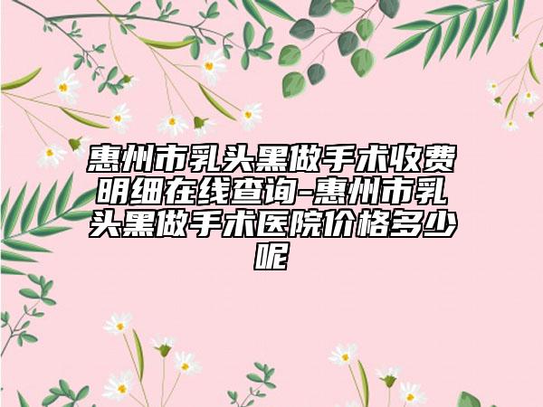 惠州市乳头黑做手术收费明细在线查询-惠州市乳头黑做手术医院价格多少呢