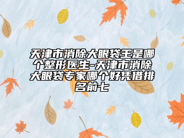 天津市消除大眼袋王是哪个整形医生-天津市消除大眼袋专家哪个好凭借排名前七