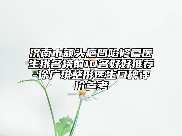 济南市额头疤凹陷修复医生排名榜前10名好好推荐-徐广琪整形医生口碑评价参考