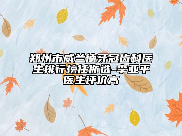 郑州市威兰德牙冠齿科医生排行榜任你选-李亚平医生评价高
