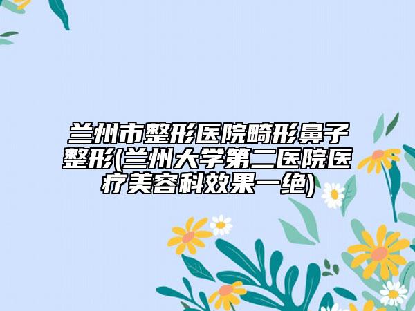 兰州市整形医院畸形鼻子整形(兰州大学第二医院医疗美容科效果一绝)