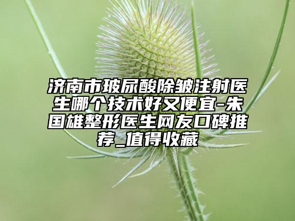 济南市玻尿酸除皱注射医生哪个技术好又便宜-朱国雄整形医生网友口碑推荐_值得收藏