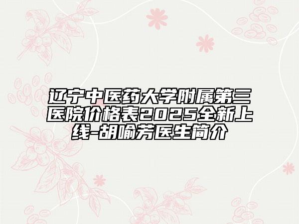 辽宁中医药大学附属第三医院价格表2025全新上线-胡喻芳医生简介