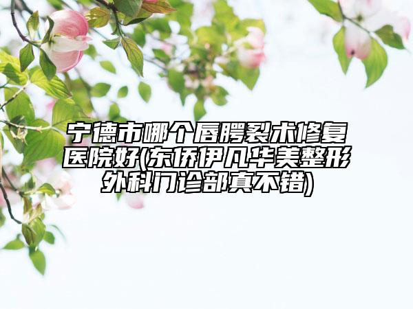 宁德市哪个唇腭裂术修复医院好(东侨伊凡华美整形外科门诊部真不错)