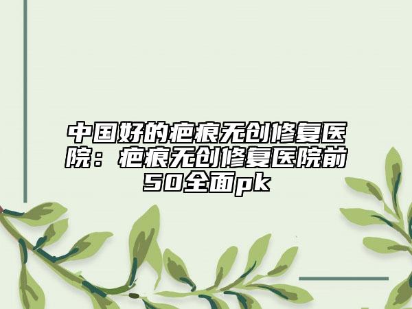 中国好的疤痕无创修复医院：疤痕无创修复医院前50全面pk